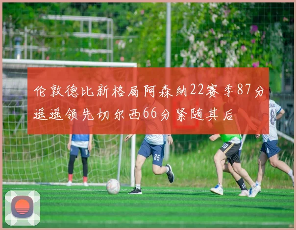 伦敦德比新格局阿森纳22赛季87分遥遥领先切尔西66分紧随其后