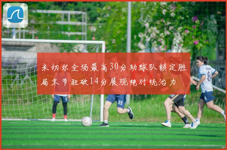 米切尔全场最高30分助球队锁定胜局末节狂砍14分展现绝对统治力