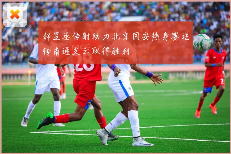 郝昱丞传射助力北京国安热身赛逆转南通支云取得胜利