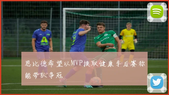 恩比德希望以MVP换取健康季后赛称能带队争冠