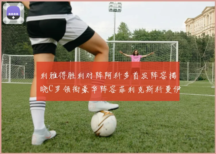 利雅得胜利对阵阿科多首发阵容揭晓C罗领衔豪华阵容菲利克斯科曼伊尼戈齐上阵