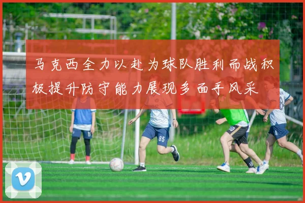 马克西全力以赴为球队胜利而战积极提升防守能力展现多面手风采