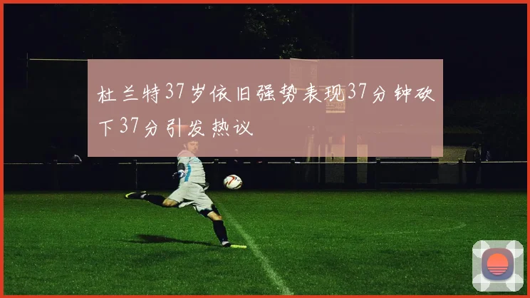 杜兰特37岁依旧强势表现37分钟砍下37分引发热议