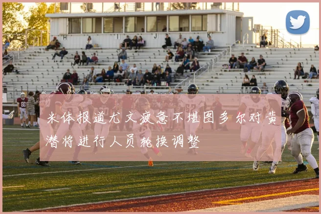 米体报道尤文疲惫不堪图多尔对黄潜将进行人员轮换调整