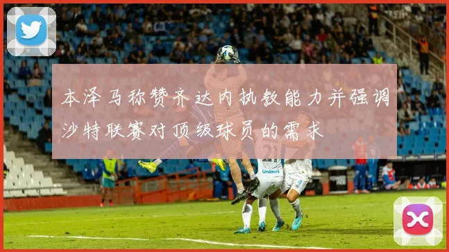 本泽马称赞齐达内执教能力并强调沙特联赛对顶级球员的需求