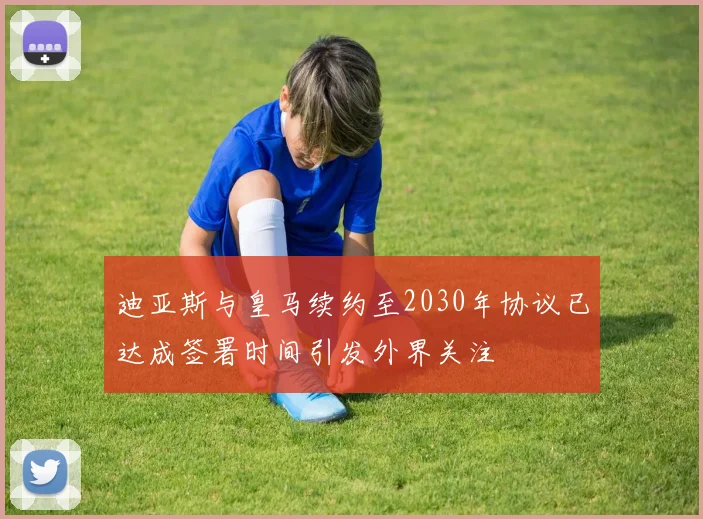 迪亚斯与皇马续约至2030年协议已达成签署时间引发外界关注