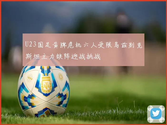 U23国足黄牌危机六人受限乌兹别克斯坦主力缺阵迎战挑战