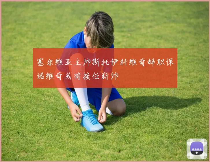 塞尔维亚主帅斯托伊科维奇辞职保诺维奇或将接任新帅
