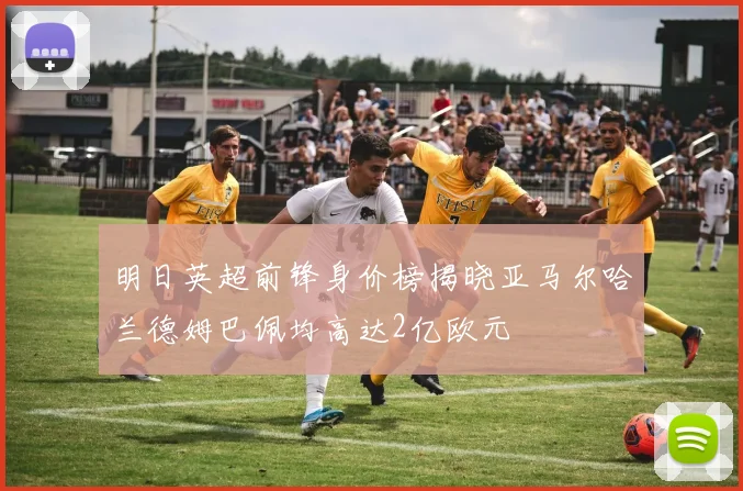 明日英超前锋身价榜揭晓亚马尔哈兰德姆巴佩均高达2亿欧元