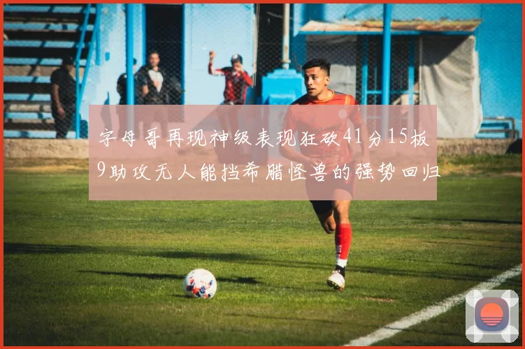 字母哥再现神级表现狂砍41分15板9助攻无人能挡希腊怪兽的强势回归
