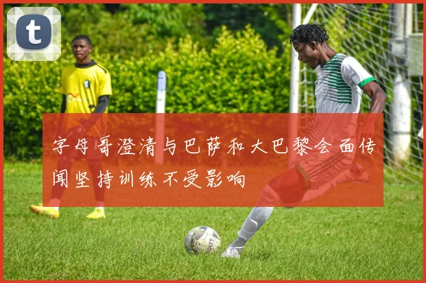 字母哥澄清与巴萨和大巴黎会面传闻坚持训练不受影响