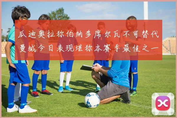 瓜迪奥拉称伯纳多席尔瓦不可替代曼城今日表现堪称本赛季最佳之一