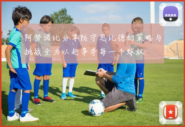 阿努诺比分享防守恩比德的策略与挑战全力以赴争夺每一个球权