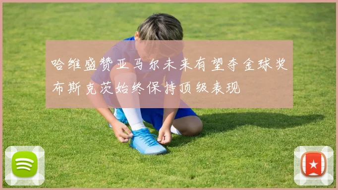 哈维盛赞亚马尔未来有望夺金球奖布斯克茨始终保持顶级表现
