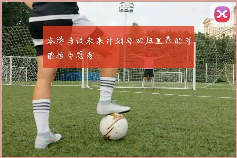 本泽马谈未来计划与回归里昂的可能性与思考