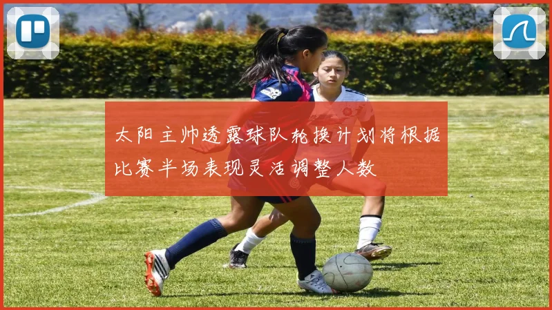太阳主帅透露球队轮换计划将根据比赛半场表现灵活调整人数