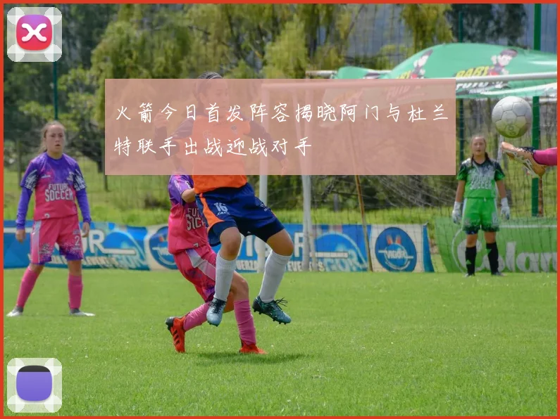 火箭今日首发阵容揭晓阿门与杜兰特联手出战迎战对手