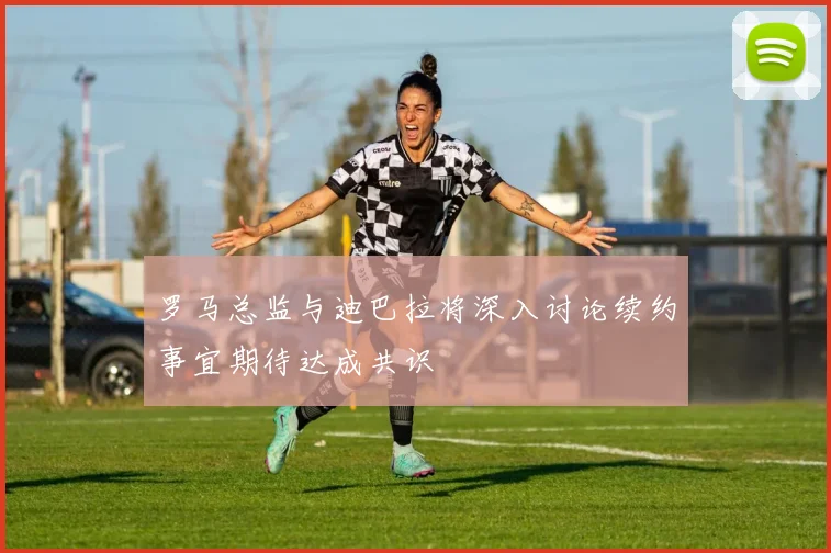 罗马总监与迪巴拉将深入讨论续约事宜期待达成共识