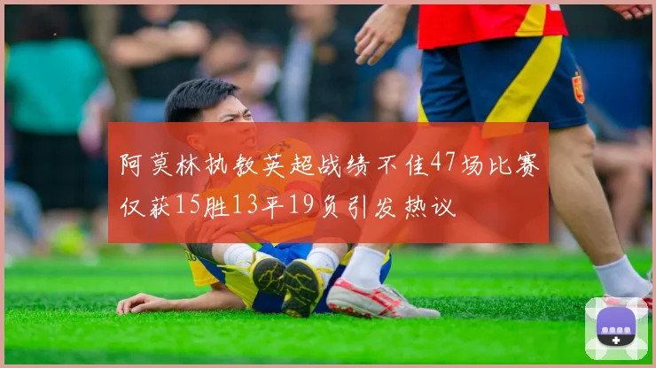 阿莫林执教英超战绩不佳47场比赛仅获15胜13平19负引发热议