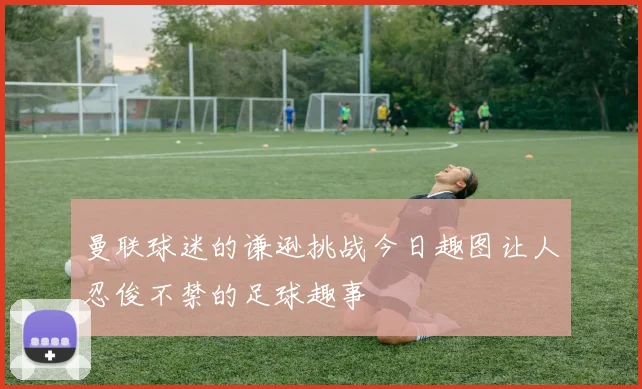 曼联球迷的谦逊挑战今日趣图让人忍俊不禁的足球趣事