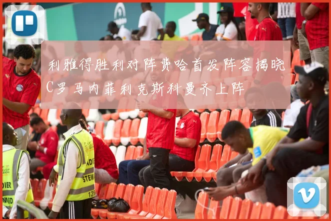 利雅得胜利对阵费哈首发阵容揭晓C罗马内菲利克斯科曼齐上阵