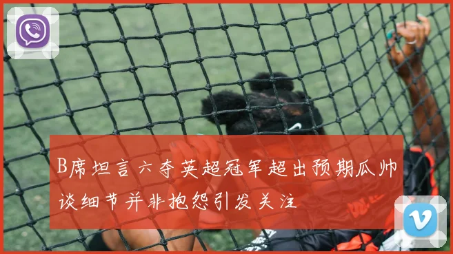 B席坦言六夺英超冠军超出预期瓜帅谈细节并非抱怨引发关注