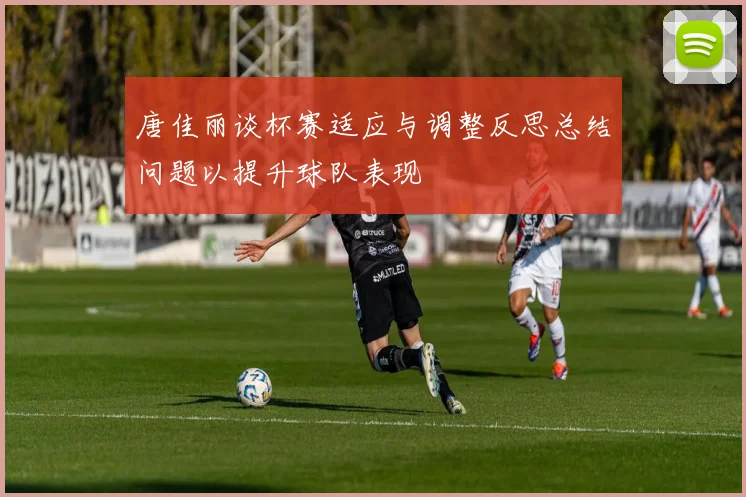 唐佳丽谈杯赛适应与调整反思总结问题以提升球队表现